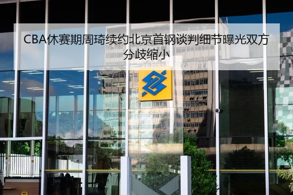 CBA休赛期周琦续约北京首钢谈判细节曝光双方分歧缩小