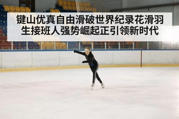 键山优真自由滑破世界纪录花滑羽生接班人强势崛起正引领新时代